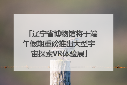 辽宁省博物馆将于端午假期重磅推出大型宇宙探索VR体验展