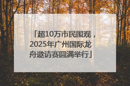 超10万市民围观，2025年广州国际龙舟邀请赛圆满举行