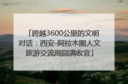 跨越3600公里的文明对话：西安-阿拉木图人文旅游交流周圆满收官