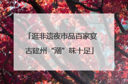 逛非遗夜市品百家宴 古建州“潮”味十足
