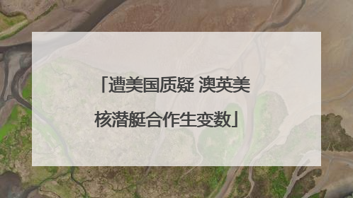 遭美国质疑 澳英美核潜艇合作生变数