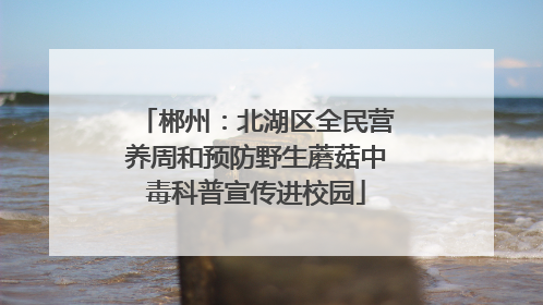 郴州：北湖区全民营养周和预防野生蘑菇中毒科普宣传进校园