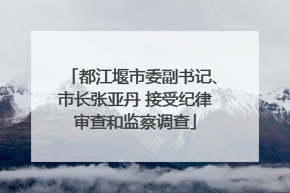 都江堰市委副书记、市长张亚丹 接受纪律审查和监察调查