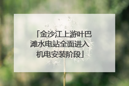 金沙江上游叶巴滩水电站全面进入机电安装阶段