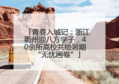 青春入城记：浙江衢州迎八方学子，40余所高校共绘暑期“无忧画卷”