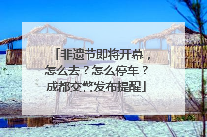 非遗节即将开幕，怎么去？怎么停车？成都交警发布提醒