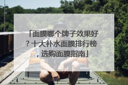 面膜哪个牌子效果好？十大补水面膜排行榜，选购面膜指南