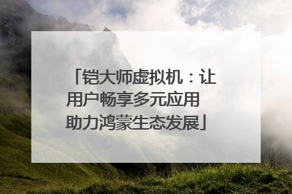 铠大师虚拟机：让用户畅享多元应用 助力鸿蒙生态发展