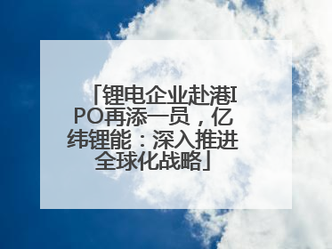 锂电企业赴港IPO再添一员，亿纬锂能：深入推进全球化战略