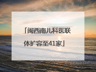 闽西南儿科医联体扩容至41家