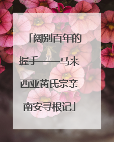 阔别百年的握手——马来西亚黄氏宗亲南安寻根记