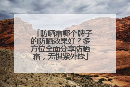防晒霜哪个牌子的防晒效果好？多方位全面分享防晒霜，无惧紫外线