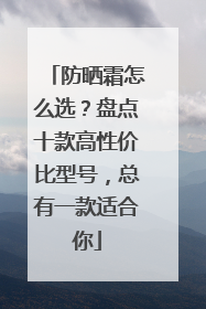 防晒霜怎么选？盘点十款高性价比型号，总有一款适合你