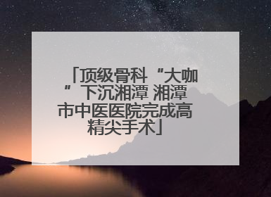 顶级骨科“大咖”下沉湘潭 湘潭市中医医院完成高精尖手术