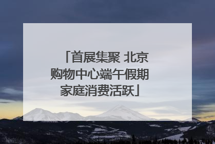 首展集聚 北京购物中心端午假期家庭消费活跃