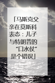 马斯克父亲在莫斯科表态：儿子与特朗普的“口水仗”是个错误