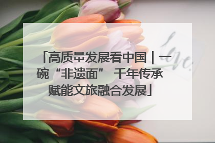 高质量发展看中国｜一碗“非遗面” 千年传承赋能文旅融合发展