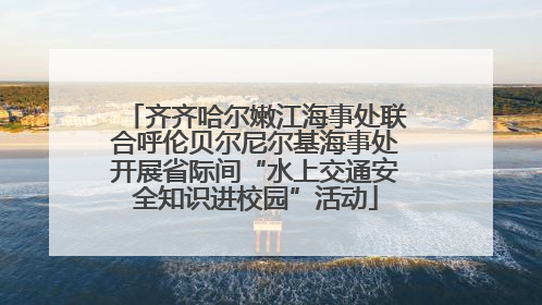 齐齐哈尔嫩江海事处联合呼伦贝尔尼尔基海事处开展省际间“水上交通安全知识进校园”活动