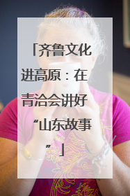 齐鲁文化进高原：在青洽会讲好“山东故事”