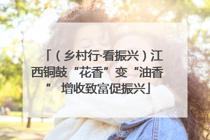 （乡村行·看振兴）江西铜鼓“花香”变“油香” 增收致富促振兴