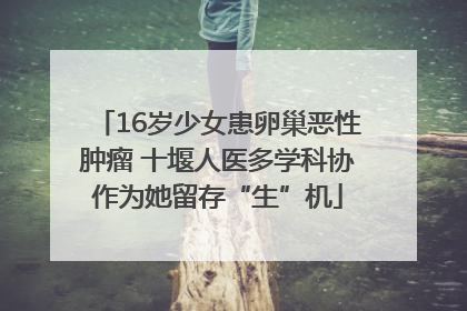 16岁少女患卵巢恶性肿瘤 十堰人医多学科协作为她留存“生”机