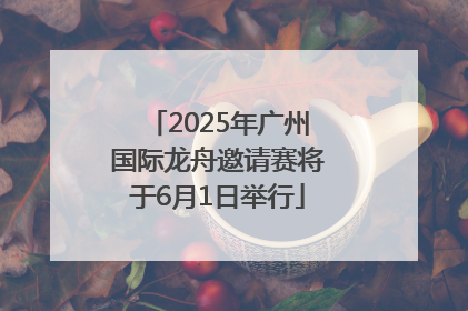 2025年广州国际龙舟邀请赛将于6月1日举行