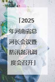2025年河南省总河长会议暨防汛备汛调度会召开