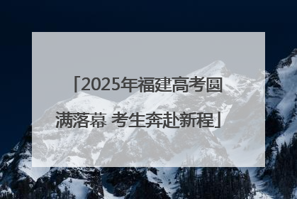 2025年福建高考圆满落幕 考生奔赴新程