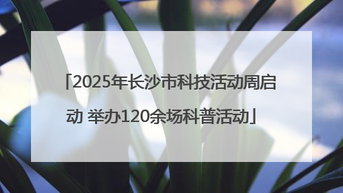 2025年长沙市科技活动周启动 举办120余场科普活动