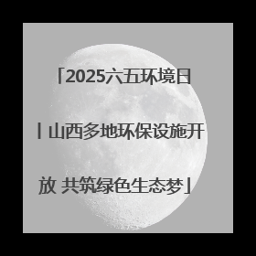 2025六五环境日丨山西多地环保设施开放 共筑绿色生态梦