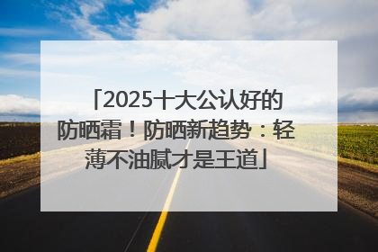2025十大公认好的防晒霜！防晒新趋势：轻薄不油腻才是王道