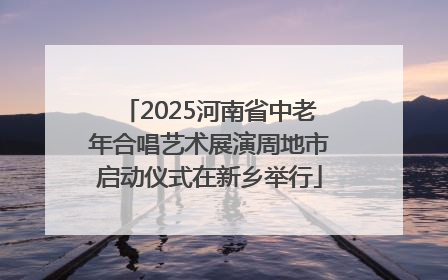 2025河南省中老年合唱艺术展演周地市启动仪式在新乡举行