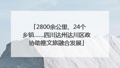 2800余公里、24个乡镇……四川达州达川区政协助推文旅融合发展
