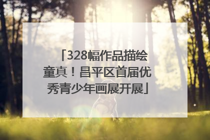328幅作品描绘童真！昌平区首届优秀青少年画展开展