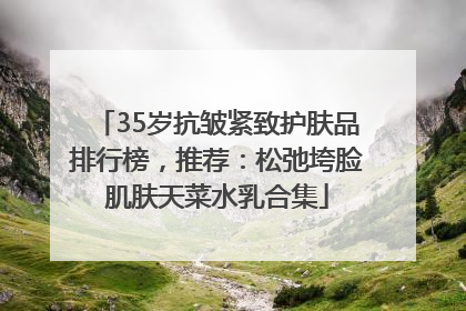 35岁抗皱紧致护肤品排行榜，推荐：松弛垮脸肌肤天菜水乳合集