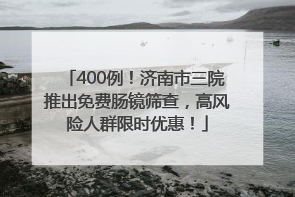 400例！济南市三院推出免费肠镜筛查，高风险人群限时优惠！