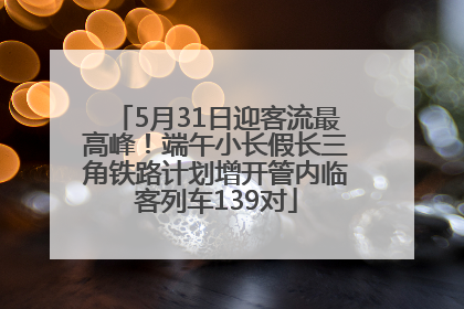 5月31日迎客流最高峰！端午小长假长三角铁路计划增开管内临客列车139对