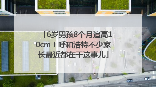 6岁男孩8个月追高10cm！呼和浩特不少家长最近都在干这事儿