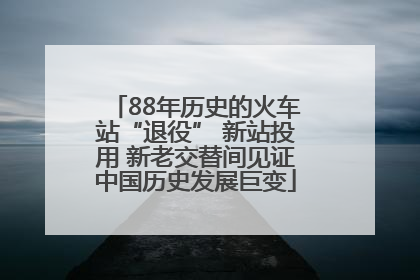 88年历史的火车站“退役” 新站投用 新老交替间见证中国历史发展巨变