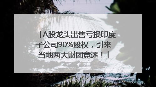 A股龙头出售亏损印度子公司90%股权，引来当地两大财团竞逐！